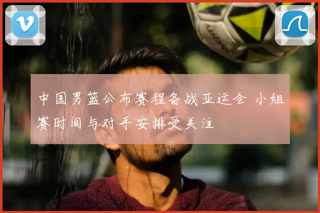 中国男篮公布赛程备战亚运会 小组赛时间与对手安排受关注