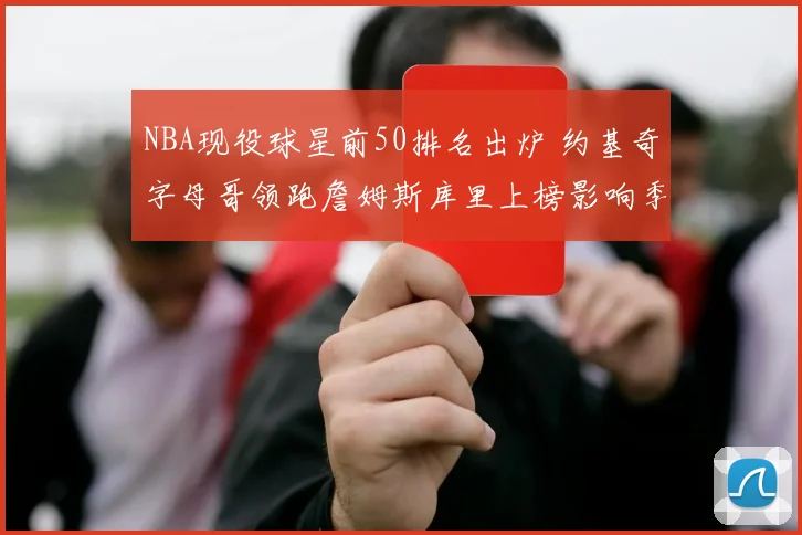 NBA现役球星前50排名出炉 约基奇字母哥领跑詹姆斯库里上榜影响季后赛格局