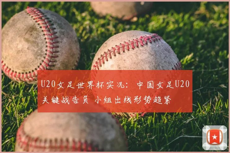 U20女足世界杯实况：中国女足U20关键战告负 小组出线形势趋紧