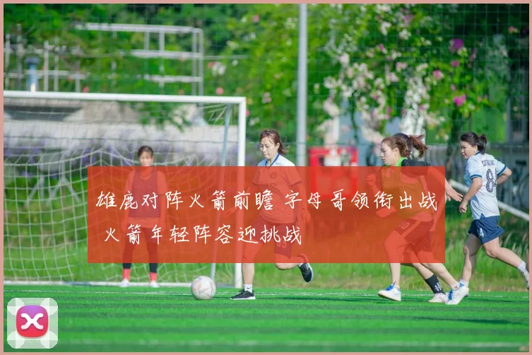 雄鹿对阵火箭前瞻 字母哥领衔出战 火箭年轻阵容迎挑战