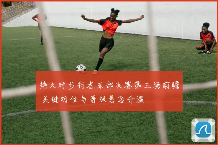 热火对步行者东部决赛第三场前瞻 关键对位与晋级悬念升温