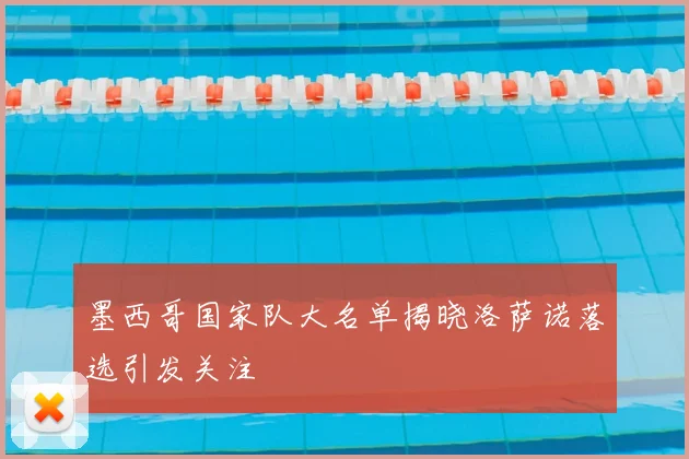 墨西哥国家队大名单揭晓洛萨诺落选引发关注