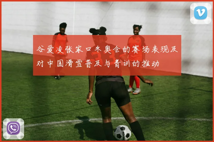 谷爱凌张家口冬奥会的赛场表现及对中国滑雪普及与青训的推动