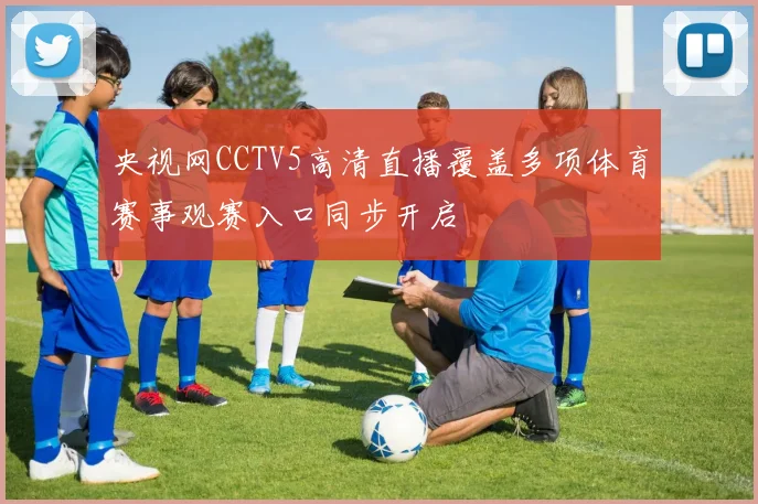 央视网CCTV5高清直播覆盖多项体育赛事观赛入口同步开启