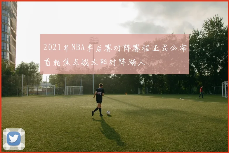 2021年NBA季后赛对阵赛程正式公布首轮焦点战太阳对阵湖人