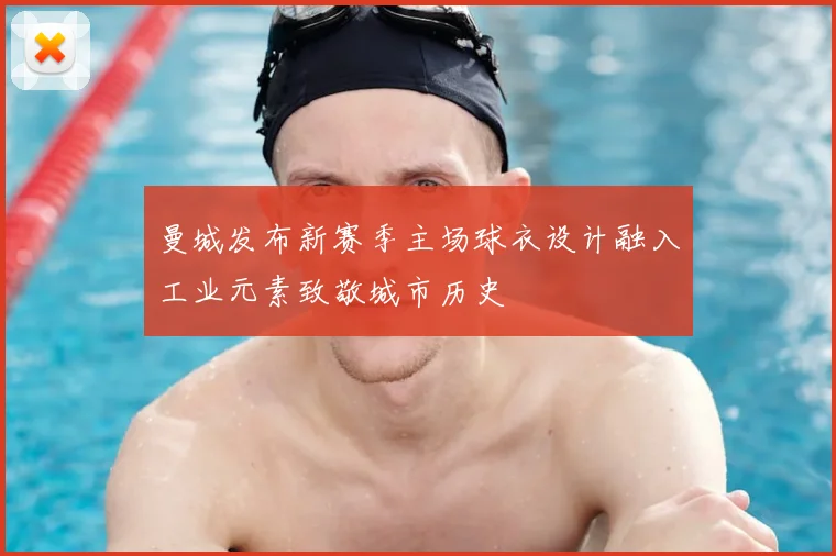 曼城发布新赛季主场球衣设计融入工业元素致敬城市历史