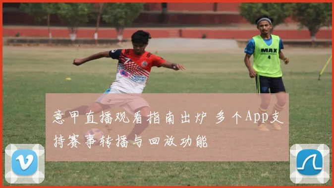 意甲直播观看指南出炉 多个App支持赛事转播与回放功能