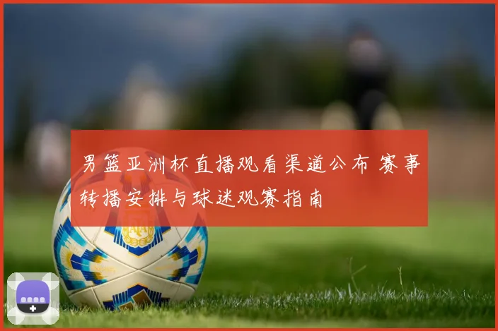 男篮亚洲杯直播观看渠道公布 赛事转播安排与球迷观赛指南