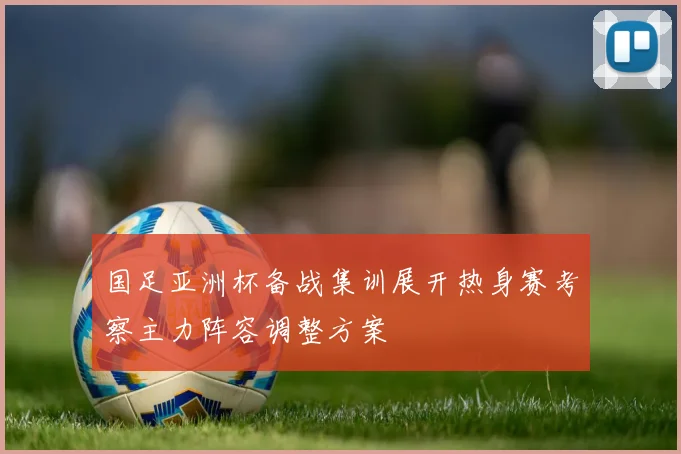 国足亚洲杯备战集训展开热身赛考察主力阵容调整方案