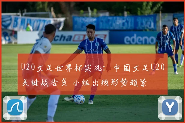 U20女足世界杯实况：中国女足U20关键战告负 小组出线形势趋紧