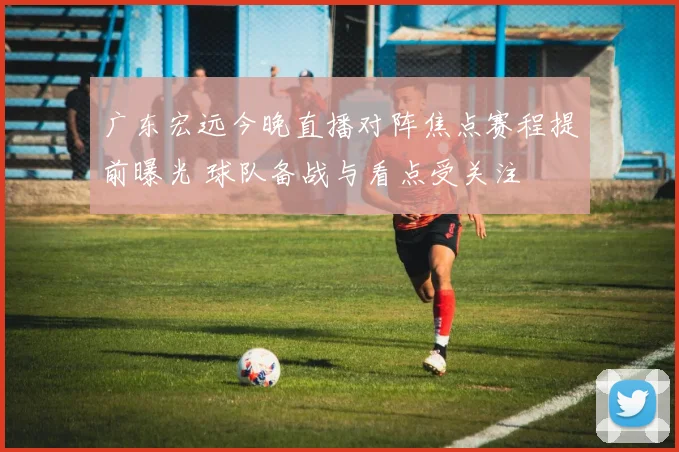 广东宏远今晚直播对阵焦点赛程提前曝光 球队备战与看点受关注