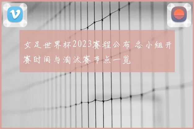 女足世界杯2023赛程公布 各小组开赛时间与淘汰赛节点一览