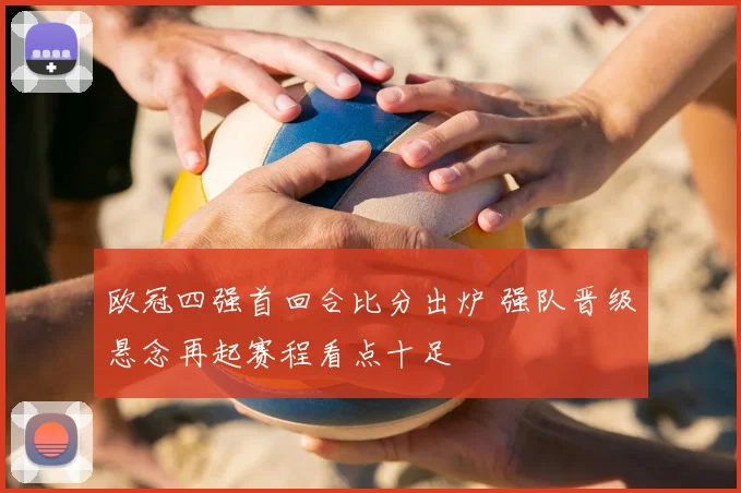 欧冠四强首回合比分出炉 强队晋级悬念再起赛程看点十足