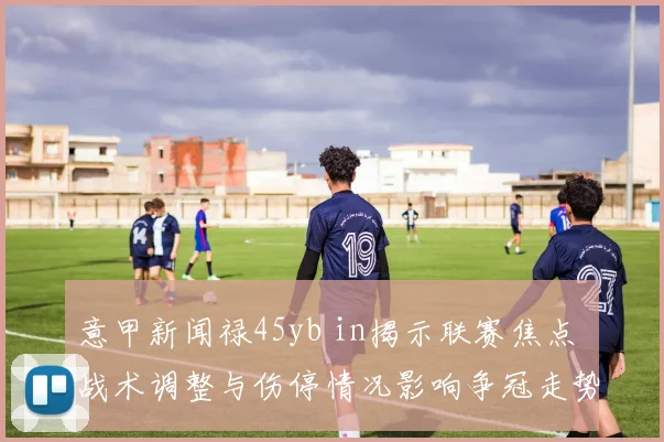 意甲新闻禄45yb in揭示联赛焦点 战术调整与伤停情况影响争冠走势