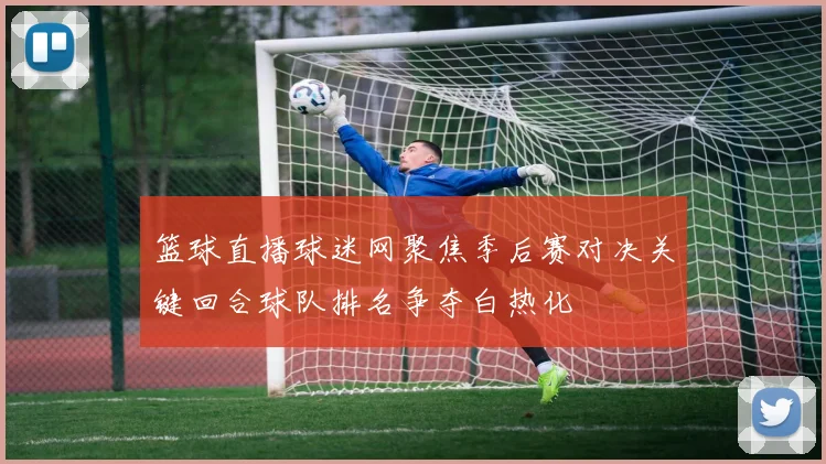 篮球直播球迷网聚焦季后赛对决关键回合球队排名争夺白热化