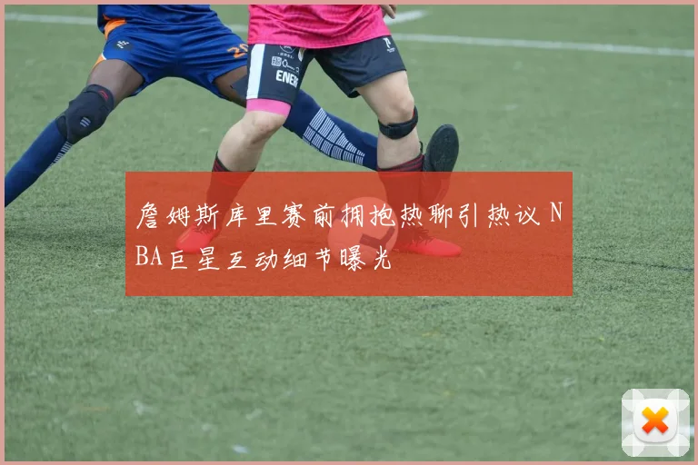 詹姆斯库里赛前拥抱热聊引热议 NBA巨星互动细节曝光