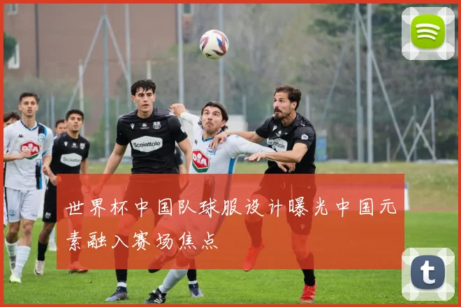 世界杯中国队球服设计曝光中国元素融入赛场焦点