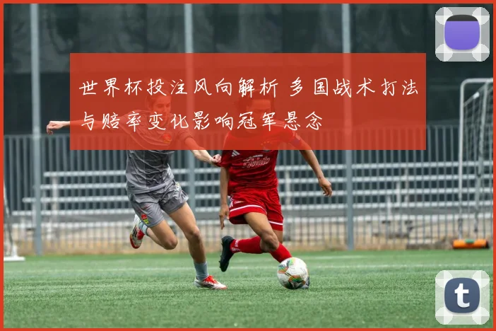 世界杯投注风向解析 多国战术打法与赔率变化影响冠军悬念