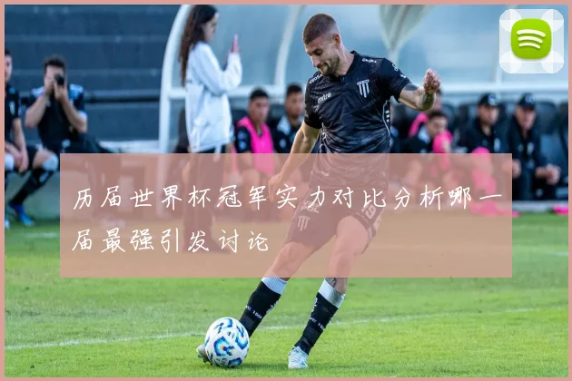 历届世界杯冠军实力对比分析哪一届最强引发讨论