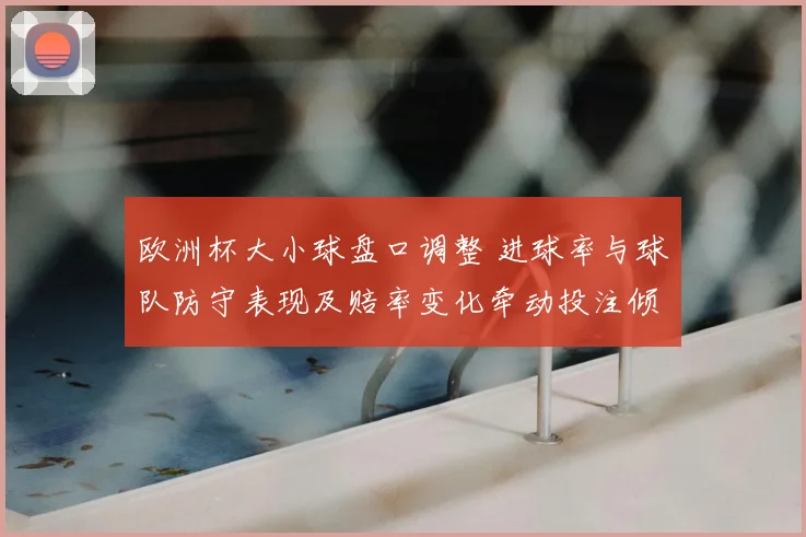 欧洲杯大小球盘口调整 进球率与球队防守表现及赔率变化牵动投注倾向