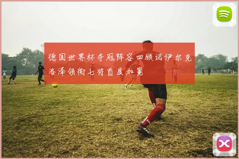 德国世界杯夺冠阵容回顾诺伊尔克洛泽领衔七将首度加冕