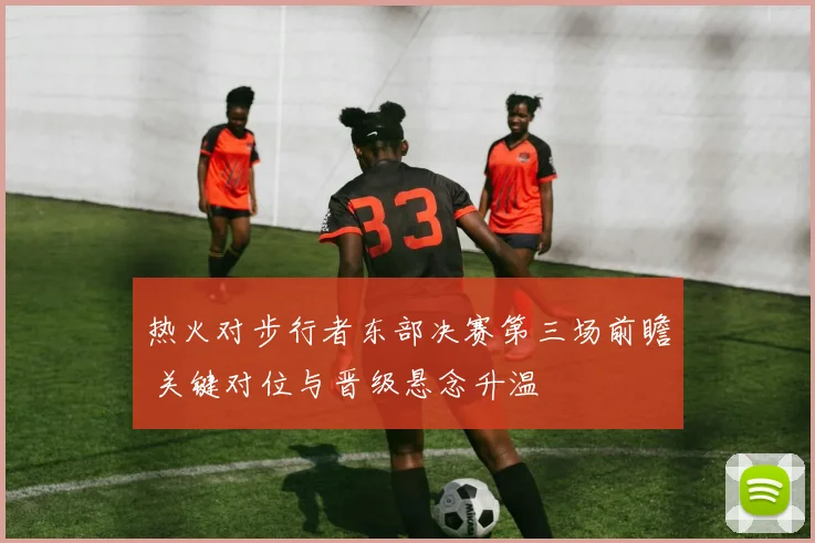 热火对步行者东部决赛第三场前瞻 关键对位与晋级悬念升温