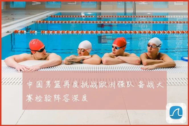 中国男篮再度挑战欧洲强队 备战大赛检验阵容深度