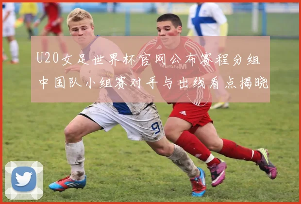 U20女足世界杯官网公布赛程分组 中国队小组赛对手与出线看点揭晓