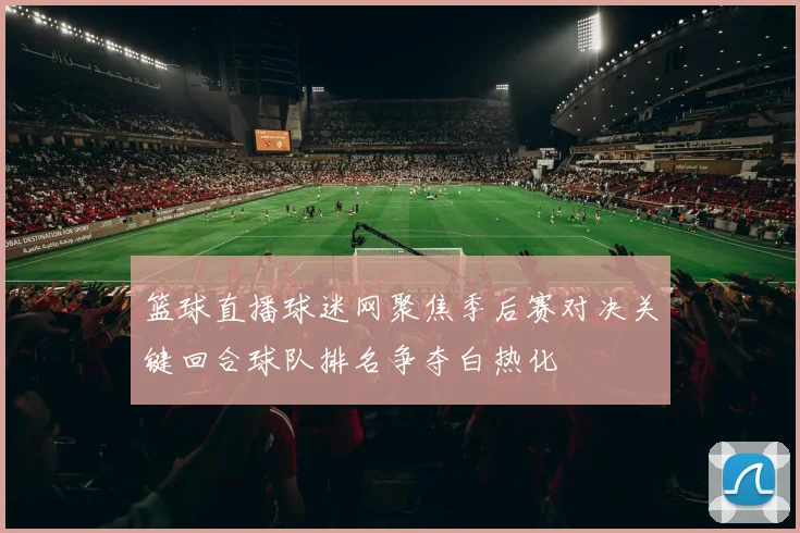 篮球直播球迷网聚焦季后赛对决关键回合球队排名争夺白热化