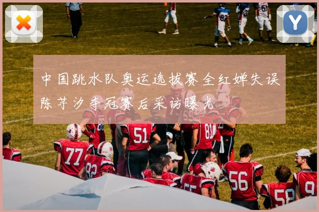 中国跳水队奥运选拔赛全红婵失误陈芋汐夺冠赛后采访曝光