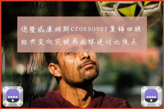 德隆威廉姆斯crossover集锦回顾 经典变向突破再成球迷讨论焦点