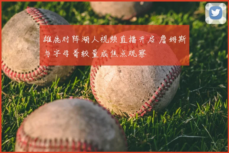 雄鹿对阵湖人视频直播开启 詹姆斯与字母哥较量成焦点观察