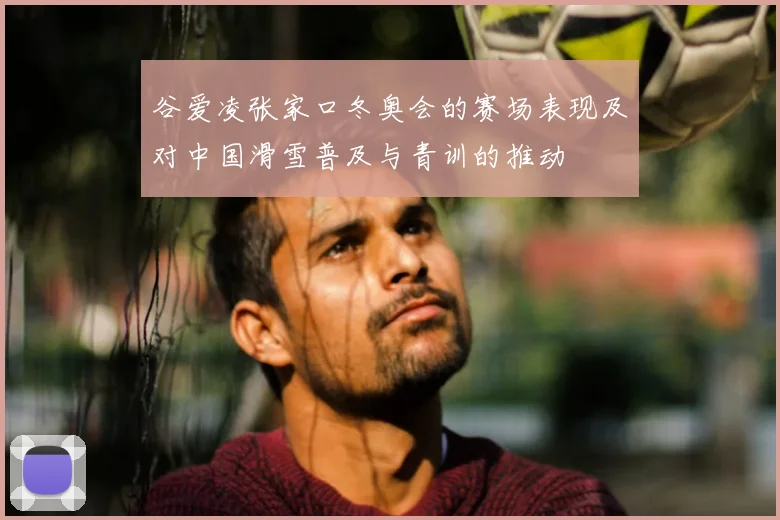 谷爱凌张家口冬奥会的赛场表现及对中国滑雪普及与青训的推动