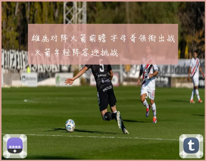 雄鹿对阵火箭前瞻 字母哥领衔出战 火箭年轻阵容迎挑战