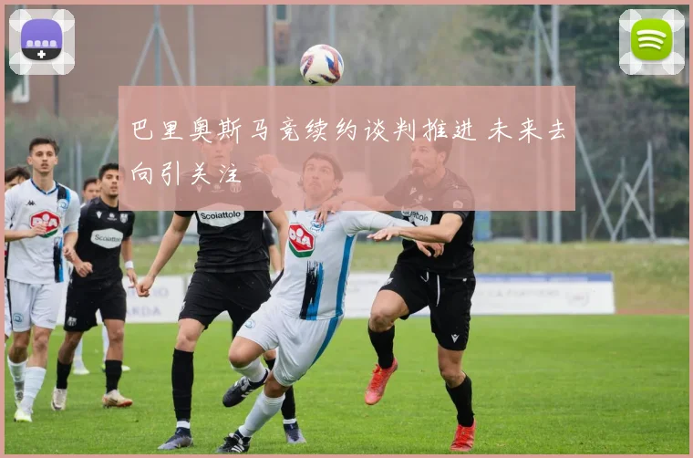 巴里奥斯马竞续约谈判推进 未来去向引关注