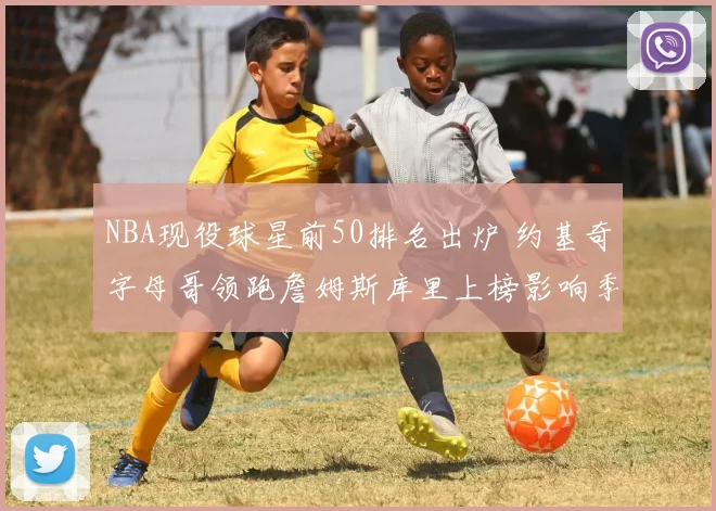 NBA现役球星前50排名出炉 约基奇字母哥领跑詹姆斯库里上榜影响季后赛格局
