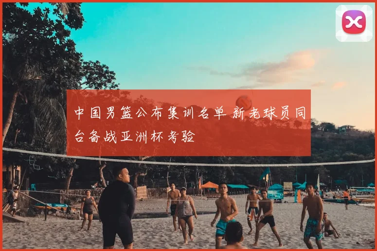 中国男篮公布集训名单 新老球员同台备战亚洲杯考验