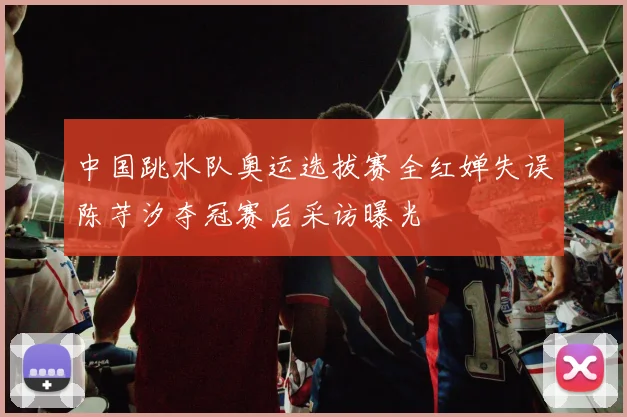 中国跳水队奥运选拔赛全红婵失误陈芋汐夺冠赛后采访曝光
