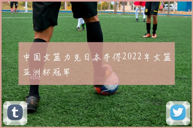 中国女篮力克日本夺得2022年女篮亚洲杯冠军