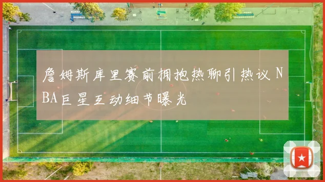 詹姆斯库里赛前拥抱热聊引热议 NBA巨星互动细节曝光