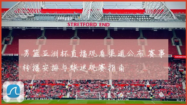 男篮亚洲杯直播观看渠道公布 赛事转播安排与球迷观赛指南