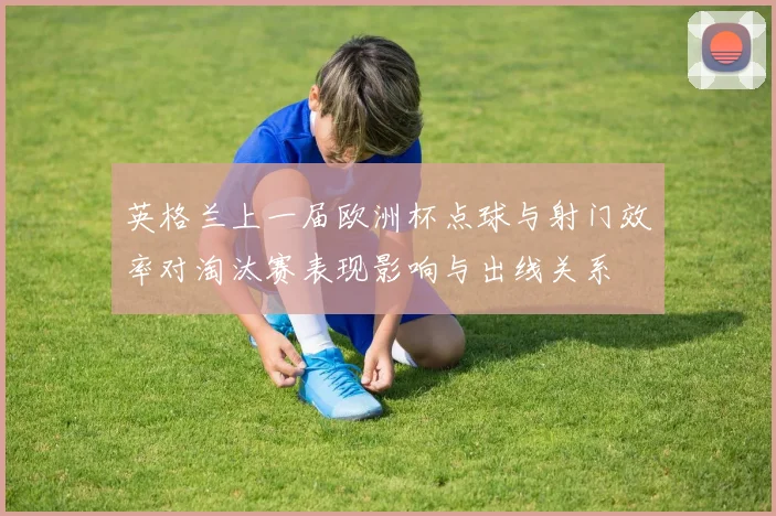 英格兰上一届欧洲杯点球与射门效率对淘汰赛表现影响与出线关系