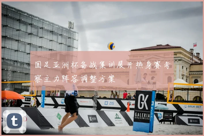 国足亚洲杯备战集训展开热身赛考察主力阵容调整方案