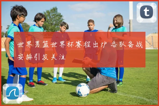 世界男篮世界杯赛程出炉 各队备战安排引发关注