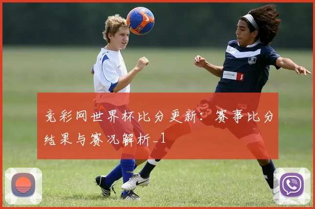 竞彩网世界杯比分更新:赛事比分结果与赛况解析_1