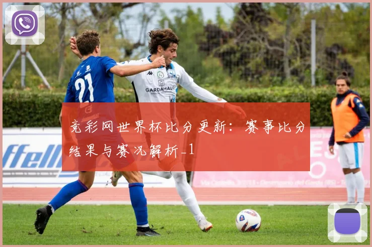竞彩网世界杯比分更新:赛事比分结果与赛况解析_1
