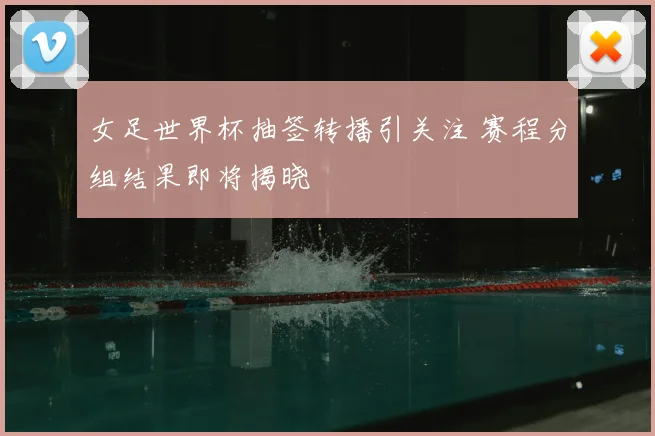 女足世界杯抽签转播引关注 赛程分组结果即将揭晓