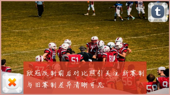 欧冠改制前后对比照引关注 新赛制与旧赛制差异清晰可见