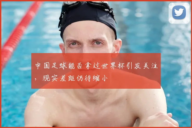 中国足球能否拿过世界杯引发关注，现实差距仍待缩小